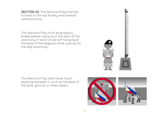 33
SECTION 22. The National Flag shall be
hoisted to the top briskly and lowered
ceremoniously.
The National Flag shall never touch
anything beneath it, such as the base of
the pole, ground, or other object.
The National Flag must be properly
folded before hanging at the start of the
ceremony. It shall not be left hanging at
the base of the flagpole while waiting for
the flag ceremony.
 