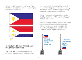 34
C. Conduct of Flag Raising and
Lowering Ceremonies
SECTION 23. All government offices,
including national or local government
units and institutions, shall henceforth
observe the flag raising ceremony every
Monday morning and the flag lowering
ceremony every Friday afternoon.
These include private establishments
that fly the National Flag on the flagpole
in their compound.
Primary and secondary schools and other
institutions of learning shall observe
the flag ceremony as ordered by the
Department of Education and/or the
Commission on Higher Education.
After being lowered, the National Flag
shall be handled and folded solemnly as
part of the ceremony.
 