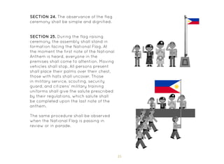 35
SECTION 24. The observance of the flag
ceremony shall be simple and dignified.
SECTION 25. During the flag raising
ceremony, the assembly shall stand in
formation facing the National Flag. At
the moment the first note of the National
Anthem is heard, everyone in the
premises shall come to attention. Moving
vehicles shall stop. All persons present
shall place their palms over their chest,
those with hats shall uncover. Those
in military service, scouting, security
guard, and citizens’ military training
uniforms shall give the salute prescribed
by their regulations, which salute shall
be completed upon the last note of the
anthem.
The same procedure shall be observed
when the National Flag is passing in
review or in parade.
 