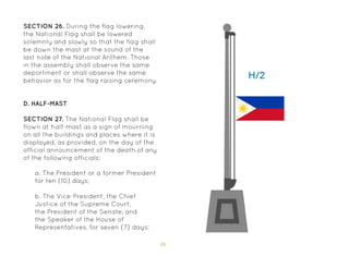 36
SECTION 26. During the flag lowering,
the National Flag shall be lowered
solemnly and slowly so that the flag shall
be down the mast at the sound of the
last note of the National Anthem. Those
in the assembly shall observe the same
deportment or shall observe the same
behavior as for the flag raising ceremony.
D. Half-Mast
SECTION 27. The National Flag shall be
flown at half-mast as a sign of mourning
on all the buildings and places where it is
displayed, as provided, on the day of the
official announcement of the death of any
of the following officials:
a. The President or a former President
for ten (10) days;
b. The Vice-President, the Chief
Justice of the Supreme Court,
the President of the Senate, and
the Speaker of the House of
Representatives, for seven (7) days;
 