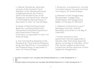 37
c. Cabinet Secretaries, Associate
Justices of the Supreme Court,
Members of the Senate and House
of Representatives, the Chief of
Staff of the Armed Forces of the
Philippines, and the Director-General
of the Philippine National Police, or
equivalent in rank,9
for five (5) days;
d. Heads of National Government
Agencies, including Government-
Owned and Controlled Corporations
and Government Financial
Institutions, or equivalent in rank,10
for
three (3) days;
e. The Commanding Generals of the
Philippine Air Force and the Philippine
Army, the Flag Officer in Command of
the Philippine Navy, or equivalent in
rank,11
for three (3) days;
f. Governors, vice-governors, city and
municipal mayors, city and municipal
vice mayors, for three (3) days;
g. Members of the Sangguniang
Panlalawigan, Sangguniang
Panglungsod, and Sangguniang
Bayan, on the day of interment;
h. Veterans of the previous wars,12
barangay chairmen, and the
barangay councilmen on the day of
interment;
i. Former national or local
government officials, appointed or
elected, other than those specified
above, on the day of interment, within
their former respective territorial
jurisdictions and by resolution of their
respective Sanggunians;
9 The phrase “or equivalent in rank,” was added under NHI Board Resolution No. 2, S. 2004. See Appendix No. 17.
10 Ibid.
11 Ibid.
12 The phrase “Veterans of the previous wars” was added under NHI Board Resolution No. 2, S. 2004. See Appendix No. 17.
 