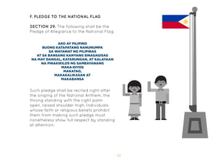 41
F. Pledge to the National Flag
SECTION 29. The following shall be the
Pledge of Allegiance to the National Flag:
AKO AY PILIPINO
BUONG KATAPATANG NANUNUMPA
SA WATAWAT NG PILIPINAS
AT SA BANSANG KANYANG SINASAGISAG
NA MAY DANGAL, KATARUNGAN, AT KALAYAAN
NA PINAKIKILOS NG SAMBAYANANG
MAKA-DIYOS
MAKATAO,
MAKAKALIKASAN AT
MAKABANSA
Such pledge shall be recited right after
the singing of the National Anthem, the
throng standing with the right palm
open, raised shoulder-high. Individuals
whose faith or religious beliefs prohibit
them from making such pledge must
nonetheless show full respect by standing
at attention.
 