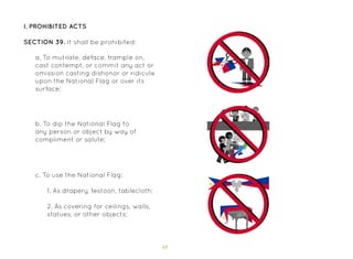 48
I. Prohibited Acts
SECTION 39. It shall be prohibited:
a. To mutilate, deface, trample on,
cast contempt, or commit any act or
omission casting dishonor or ridicule
upon the National Flag or over its
surface;
b. To dip the National Flag to
any person or object by way of
compliment or salute;
c. To use the National Flag:
1. As drapery, festoon, tablecloth;
2. As covering for ceilings, walls,
statues, or other objects;
 