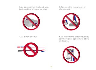 49
3. As a pennant on the hood, side,
back, and top of motor vehicles;
4. As a staff or whip;
5. For unveiling monuments or
statues; and
6. As trademarks, or for industrial,
commercial, or agricultural labels
or designs.
 