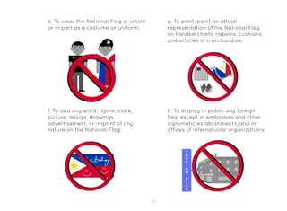 51
e. To wear the National Flag in whole
or in part as a costume or uniform;
f. To add any word, figure, mark,
picture, design, drawings,
advertisement, or imprint of any
nature on the National Flag;
g. To print, paint, or attach
representation of the National Flag
on handkerchiefs, napkins, cushions,
and articles of merchandise;
h. To display in public any foreign
flag, except in embassies and other
diplomatic establishments, and in
offices of international organizations;
 