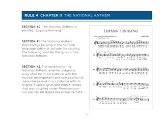 53
rule 4 chapter Ii the national ANTHEM
SECTION 40. The National Anthem is
entitled, “Lupang Hinirang.”
SECTION 41. The National Anthem
shall always be sung in the national
language within or outside the country.
The following shall be the lyrics of the
National Anthem:
SECTION 42. The rendition of the
National Anthem, whether played or
sung, shall be in accordance with the
musical arrangement and composition of
Julian Felipe and in accordance with its
original Filipino lyrics and march tempo
that was adopted under Memorandum
Circular No. 60 dated December 19, 1963.
 