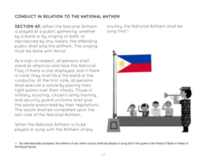 54
CONDUCT IN RELATION TO THE NATIONAL ANTHEM
SECTION 43. When the National Anthem
is played at a public gathering, whether
by a band or by singing or both, or
reproduced by any means, the attending
public shall sing the anthem. The singing
must be done with fervor.
As a sign of respect, all persons shall
stand at attention and face the National
Flag, if there is one displayed, and if there
is none, they shall face the band or the
conductor. At the first note, all persons
shall execute a salute by placing their
right palms over their chests. Those in
military, scouting, citizen’s army training,
and security guard uniforms shall give
the salute prescribed by their regulations.
The salute shall be completed upon the
last note of the National Anthem.
When the National Anthem is to be
played or sung with the Anthem of any
17 As internationally accepted, the anthem of any other country shall be played or sung first if the guest is the Head of State or Head of
the Royal Family.
country, the National Anthem shall be
sung first.17
 