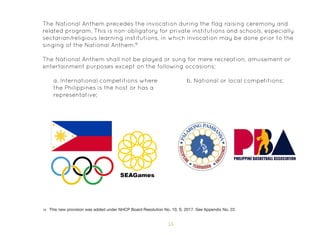 55
The National Anthem precedes the invocation during the flag raising ceremony and
related program. This is non-obligatory for private institutions and schools, especially
sectarian/religious learning institutions, in which invocation may be done prior to the
singing of the National Anthem.18
The National Anthem shall not be played or sung for mere recreation, amusement or
entertainment purposes except on the following occasions:
a. International competitions where
the Philippines is the host or has a
representative;
b. National or local competitions;
18 This new provision was added under NHCP Board Resolution No. 10, S. 2017. See Appendix No. 22.
 