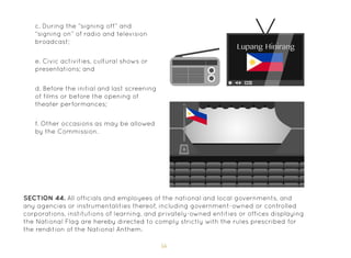 56
d. Before the initial and last screening
of films or before the opening of
theater performances;
e. Civic activities, cultural shows or
presentations; and
f. Other occasions as may be allowed
by the Commission.
SECTION 44. All officials and employees of the national and local governments, and
any agencies or instrumentalities thereof, including government-owned or controlled
corporations, institutions of learning, and privately-owned entities or offices displaying
the National Flag are hereby directed to comply strictly with the rules prescribed for
the rendition of the National Anthem.
c. During the “signing off” and
“signing on” of radio and television
broadcast;
 