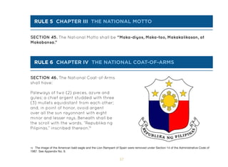 57
Paleways of two (2) pieces, azure and
gules; a chief argent studded with three
(3) mullets equidistant from each other;
and, in point of honor, ovoid argent
over all the sun rayonnant with eight
minor and lesser rays. Beneath shall be
the scroll with the words, “Republika ng
Pilipinas,” inscribed thereon.19
SECTION 46. The National Coat-of-Arms
shall have:
SECTION 45. The National Motto shall be “Maka-diyos, Maka-tao, Makakalikasan, at
Makabansa.”
rule 5 chapter Iii THE NATIONAL MOTTO
rule 6 chapter Iv THE NATIONAL COAT-OF-ARMS
19 The image of the American bald eagle and the Lion Rampant of Spain were removed under Section 14 of the Administrative Code of
1987. See Appendix No. 9.
 