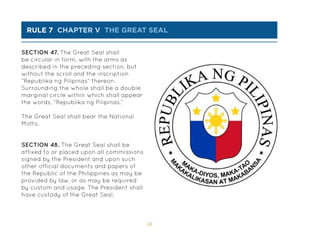 58
rule 7 chapter v THE great seal
SECTION 47. The Great Seal shall
be circular in form, with the arms as
described in the preceding section, but
without the scroll and the inscription
“Republika ng Pilipinas” thereon.
Surrounding the whole shall be a double
marginal circle within which shall appear
the words, “Republika ng Pilipinas.”
The Great Seal shall bear the National
Motto.
SECTION 48. The Great Seal shall be
affixed to or placed upon all commissions
signed by the President and upon such
other official documents and papers of
the Republic of the Philippines as may be
provided by law, or as may be required
by custom and usage. The President shall
have custody of the Great Seal.
 