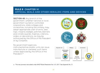 59
rule 8 chapter vi
OFFICIAL SEALS AND OTHER HERALDIC ITEMS AND DEVICES
SECTION 49. Any branch of the
government, whether national or local,
government-owned or controlled
corporations, state colleges and
universities, including the military, may
adopt appropriate coat-of-arms, seal,
logo, insignia, badges, patches, banners
and initiate awards, trophies, citations,
orders or decorations, as may be
authorized by the Office of the President
or by Congress.
No government agencies,
instrumentalities and/or units can issue,
manufacture or use/wear such items
unless approved by the Office of the
President.20
20 This new provision was added under NHCP Board Resolution No. 9, S. 2017. See Appendix No. 21.
 