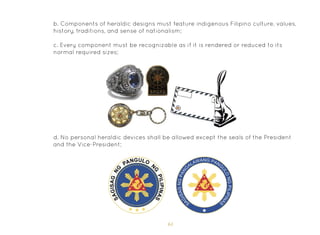 61
b. Components of heraldic designs must feature indigenous Filipino culture, values,
history, traditions, and sense of nationalism;
c. Every component must be recognizable as if it is rendered or reduced to its
normal required sizes;
d. No personal heraldic devices shall be allowed except the seals of the President
and the Vice-President;
 