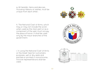 63
g. All heraldic items and devices,
including ribbons or sashes, must be
unique from each other;
i. In using the National Coat-of-Arms
or the Great Seal for numismatic
purposes, wet or dry seals and
painted or printed in monochrome,
tincture representations shall be
used;
h. The National Coat-of-Arms, which
may or may not include the scroll,
when used as the main part or as a
component of the seal, must occupy
the place of honor. It shall be used
only by the major branches of the
government;
 
