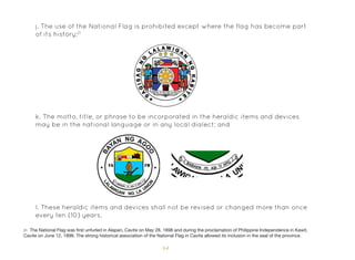 64
k. The motto, title, or phrase to be incorporated in the heraldic items and devices
may be in the national language or in any local dialect; and
l. These heraldic items and devices shall not be revised or changed more than once
every ten (10) years.
j. The use of the National Flag is prohibited except where the flag has become part
of its history;21
21 The National Flag was first unfurled in Alapan, Cavite on May 28, 1898 and during the proclamation of Philippine Independence in Kawit,
Cavite on June 12, 1898. The strong historical association of the National Flag in Cavite allowed its inclusion in the seal of the province.
 