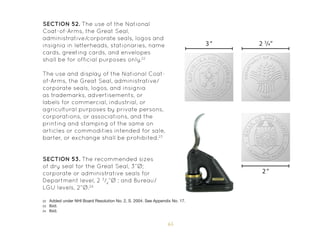 65
SECTION 52. The use of the National
Coat-of-Arms, the Great Seal,
administrative/corporate seals, logos and
insignia in letterheads, stationaries, name
cards, greeting cards, and envelopes
shall be for official purposes only.22
The use and display of the National Coat-
of-Arms, the Great Seal, administrative/
corporate seals, logos, and insignia
as trademarks, advertisements, or
labels for commercial, industrial, or
agricultural purposes by private persons,
corporations, or associations, and the
printing and stamping of the same on
articles or commodities intended for sale,
barter, or exchange shall be prohibited.23
SECTION 53. The recommended sizes
of dry seal for the Great Seal, 3”Ø;
corporate or administrative seals for
Department level, 2 3
/4
”Ø ; and Bureau/
LGU levels, 2”Ø.24
22 Added under NHI Board Resolution No. 2, S. 2004. See Appendix No. 17.
23 Ibid.
24 Ibid.
2“
3“ 2 3
/4”
 