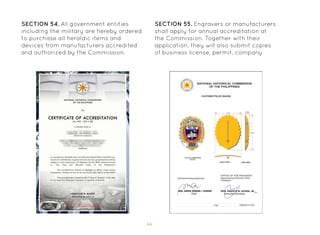 66
SECTION 54. All government entities
including the military are hereby ordered
to purchase all heraldic items and
devices from manufacturers accredited
and authorized by the Commission.
SECTION 55. Engravers or manufacturers
shall apply for annual accreditation at
the Commission. Together with their
application, they will also submit copies
of business license, permit, company
 