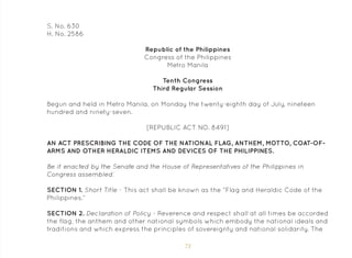 73
S. No. 630
H. No. 2586
Republic of the Philippines
Congress of the Philippines
Metro Manila
Tenth Congress
Third Regular Session
Begun and held in Metro Manila, on Monday the twenty-eighth day of July, nineteen
hundred and ninety-seven.
[REPUBLIC ACT NO. 8491]
AN ACT PRESCRIBING THE CODE OF THE NATIONAL FLAG, ANTHEM, MOTTO, COAT-OF-
ARMS AND OTHER HERALDIC ITEMS AND DEVICES OF THE PHILIPPINES.
Be it enacted by the Senate and the House of Representatives of the Philippines in
Congress assembled:
SECTION 1. Short Title - This act shall be known as the “Flag and Heraldic Code of the
Philippines.”
SECTION 2. Declaration of Policy - Reverence and respect shall at all times be accorded
the flag, the anthem and other national symbols which embody the national ideals and
traditions and which express the principles of sovereignty and national solidarity. The
 