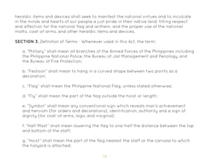 74
heraldic items and devices shall seek to manifest the national virtues and to inculcate
in the minds and hearts of our people a just pride in their native land, fitting respect
and affection for the national flag and anthem, and the proper use of the national
motto, coat-of-arms, and other heraldic items and devices.
SECTION 3. Definition of Terms - Whenever used in this Act, the term:
a. “Military” shall mean all branches of the Armed Forces of the Philippines including
the Philippine National Police, the Bureau of Jail Management and Penology, and
the Bureau of Fire Protection;
b. “Festoon” shall mean to hang in a curved shape between two points as a
decoration;
c. “Flag” shall mean the Philippine National Flag, unless stated otherwise;
d. “Fly” shall mean the part of the flag outside the hoist or length;
e. “Symbol” shall mean any conventional sign which reveals man’s achievement
and heroism (for orders and decorations), identification, authority and a sign of
dignity (for coat-of-arms, logo, and insignia);
f. “Half-Mast” shall mean lowering the flag to one-half the distance between the top
and bottom of the staff;
g. “Hoist” shall mean the part of the flag nearest the staff or the canvass to which
the halyard is attached;
 