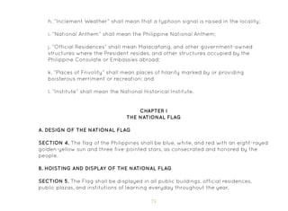 75
h. “Inclement Weather” shall mean that a typhoon signal is raised in the locality;
i. “National Anthem” shall mean the Philippine National Anthem;
j. “Official Residences” shall mean Malacañang, and other government-owned
structures where the President resides, and other structures occupied by the
Philippine Consulate or Embassies abroad;
k. “Places of Frivolity” shall mean places of hilarity marked by or providing
boisterous merriment or recreation; and
l. “Institute” shall mean the National Historical Institute.
CHAPTER I
THE NATIONAL FLAG
A. Design of the National Flag
SECTION 4. The flag of the Philippines shall be blue, white, and red with an eight-rayed
golden-yellow sun and three five-pointed stars, as consecrated and honored by the
people.
B. Hoisting and Display of the National Flag
SECTION 5. The Flag shall be displayed in all public buildings, official residences,
public plazas, and institutions of learning everyday throughout the year.
 