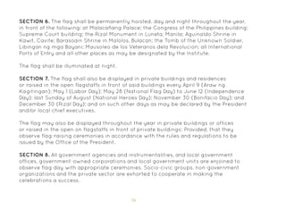 76
SECTION 6. The flag shall be permanently hoisted, day and night throughout the year,
in front of the following: at Malacañang Palace; the Congress of the Philippines building;
Supreme Court building; the Rizal Monument in Luneta, Manila; Aguinaldo Shrine in
Kawit, Cavite; Barasoain Shrine in Malolos, Bulacan; the Tomb of the Unknown Soldier,
Libingan ng mga Bayani; Mausoleo de los Veteranos dela Revolucion; all International
Ports of Entry and all other places as may be designated by the Institute.
The flag shall be illuminated at night.
SECTION 7. The flag shall also be displayed in private buildings and residences
or raised in the open flagstaffs in front of said buildings every April 9 (Araw ng
Kagitingan); May 1 (Labor Day); May 28 (National Flag Day) to June 12 (Independence
Day); last Sunday of August (National Heroes Day); November 30 (Bonifacio Day); and
December 30 (Rizal Day); and on such other days as may be declared by the President
and/or local chief executives.
The flag may also be displayed throughout the year in private buildings or offices
or raised in the open on flagstaffs in front of private buildings: Provided, that they
observe flag-raising ceremonies in accordance with the rules and regulations to be
issued by the Office of the President.
SECTION 8. All government agencies and instrumentalities, and local government
offices, government-owned corporations and local government units are enjoined to
observe flag day with appropriate ceremonies. Socio-civic groups, non-government
organizations and the private sector are exhorted to cooperate in making the
celebrations a success.
 