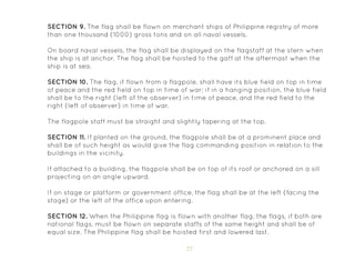 77
SECTION 9. The flag shall be flown on merchant ships of Philippine registry of more
than one thousand (1000) gross tons and on all naval vessels.
On board naval vessels, the flag shall be displayed on the flagstaff at the stern when
the ship is at anchor. The flag shall be hoisted to the gaff at the aftermast when the
ship is at sea.
SECTION 10. The flag, if flown from a flagpole, shall have its blue field on top in time
of peace and the red field on top in time of war; if in a hanging position, the blue field
shall be to the right (left of the observer) in time of peace, and the red field to the
right (left of observer) in time of war.
The flagpole staff must be straight and slightly tapering at the top.
SECTION 11. If planted on the ground, the flagpole shall be at a prominent place and
shall be of such height as would give the flag commanding position in relation to the
buildings in the vicinity.
If attached to a building, the flagpole shall be on top of its roof or anchored on a sill
projecting on an angle upward.
If on stage or platform or government office, the flag shall be at the left (facing the
stage) or the left of the office upon entering.
SECTION 12. When the Philippine flag is flown with another flag, the flags, if both are
national flags, must be flown on separate staffs of the same height and shall be of
equal size. The Philippine flag shall be hoisted first and lowered last.
 