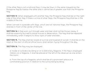 78
If the other flag is not a national flag, it may be flown in the same lineyard as the
Philippine flag but below the latter and it cannot be of greater size than the Philippine
flag.
SECTION 13. When displayed with another flag, the Philippine flag shall be on the right
side of the other flag. If there is a line of other flags, the Philippine flag shall be in the
middle of the line.
When carried in a parade with flags, which are not national flags, the Philippine flag
shall be in front of the center of the line.
SECTION 14. A flag worn out through wear and tear shall not be thrown away. It
shall be solemnly burned to avoid misuse or desecration. The flag shall be replaced
immediately when it begins to show signs of wear and tear.
SECTION 15. The flag shall be raised at sunrise and lowered at sunset. It shall be on the
mast at the start of official office hours, shall remain flying throughout the day.
SECTION 16. The flag may be displayed:
a. Inside or outside a building or on a stationary flagpole. If the flag is displayed
indoors on a flagpole, it shall be placed at the left of the observer as one enters
the room;
b. From the top of a flagpole, which shall be at a prominent place or a
commanding position in relation to the surrounding building;
 