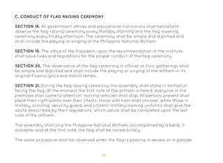 80
C. Conduct of Flag Raising Ceremony
SECTION 18. All government offices and educational institutions shall henceforth
observe the flag-raising ceremony every Monday morning and the flag lowering
ceremony every Friday afternoon. The ceremony shall be simple and dignified and
shall include the playing or singing of the Philippine National Anthem.
SECTION 19. The office of the President, upon the recommendation of the Institute,
shall issue rules and regulations for the proper conduct of the flag ceremony.
SECTION 20. The observance of the flag ceremony in official or civic gatherings shall
be simple and dignified and shall include the playing or singing of the anthem in its
original Filipino lyrics and march tempo.
SECTION 21. During the flag-raising ceremony, the assembly shall stand in formation
facing the flag. At the moment the first note of the anthem is heard, everyone in the
premises shall come to attention; moving vehicles shall stop. All persons present shall
place their right palms over their chests, those with hats shall uncover, while those in
military, scouting, security guard, and citizens’ military training uniforms shall give the
salute prescribed by their regulations, which salute shall be completed upon the last
note of the anthem.
The assembly shall sing the Philippine National Anthem, accompanied by a band, if
available, and at the first note, the flag shall be raised briskly.
The same procedure shall be observed when the flag is passing in review or in parade.
 