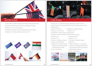 which comes with a pole and a top. These can be customized for any design.
o Flag Size : 4" x 6", 12" x 18", custom sizes.
o Flag Material : 100% Woven Polyester / Knitted Polyester / Spun Polyester.
o Flag pole : PP or bamboo wooden pole; diameter- 6.3 mm.
products. These are very commonly used in America, Australia and other European Countries.
CAR WINDOW FLAG
o oFlag Size : 45 cm X 30 cm Flag Material : 100% Woven Polyester.
o oFlag Colours : 4 Color Printing. Flag pole : 45cm.
o Flag attachment : White Abs Plastic - Tough and durable.
o Packaging : Washable and durable flag individually packed in polybags.
CAR DASH BOARD FLAG
o Flag SIZE : 2" X 3".
o Flag material : 100% Woven Polyester.
o Flag Pole : 5".
o Flag Base : Black Acrylic: 1" x 3", golden top,
washable and durable flagindividually packed in
blister packaging . Washable and Durable Flag.
o Packaging : Blister Packaging.
o Colour : 4 Color Printing
VACCUM CAR FLAG
o Flag SIZE : 4 " X 6".
o Flag material : 100% Woven Polyester.
o Flag Pole : 10" Black Abs Plastic.
o Flag Attachment : Transparent Vacuum,
golden top, washable and durable flag
individually packed in polybags.
o Colour : 4 Color Printing.
www.theflagcompany.inwww.theflagcompany.in 18 19
hand FLAGS
The Flag Company manufactures high quality hand flags made of silk polyester fabric
cAR FLAGS
Window Car Flag is a revolutionary new way for advertisement and promotion of new
 