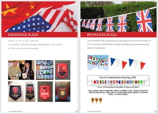Flag Size : 10" x 15", 15" x 20", custom sizes.
o Flag Material : 100% Woven Polyester / Knitted Polyester / Spun Polyester.
o These can be customized for any design.
Each set of Pennant flags comprise of 20 units. The length of the set is 30 ft. Each flag is 12"
x 18" in size made of 100% Polyester. The design of the flag can be customized to country
insignia or corporate logo.
www.theflagcompany.inwww.theflagcompany.in 20 21
EXCHANGE FLAGS PENNANTS FLAGS
 