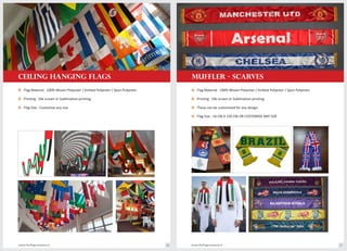 MUFFLER - SCARVES
Flag Material : 100% Woven Polyester / Knitted Polyester / Spun Polyester.o
Printing : Silk screen or Sublimation printing.o
These can be customized for any design.o
Flag Size : 16 CM X 150 CM OR CUSTOMISE ANY SIZEo
CEILING HANGING FLAGS
Flag Material : 100% Woven Polyester / Knitted Polyester / Spun Polyester.o
Printing : Silk screen or Sublimation printing.o
Flag Size : Customise any sizeo
www.theflagcompany.inwww.theflagcompany.in 26 27
 