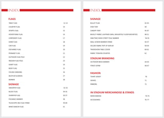 INDEX
FLAGS
INDEX
TABLE FLAG 12-13
COUNTRY FLAG 14
SPORTS FLAG 15
ADVERTISING FLAG 16
CORPORATE FLAG 17
HAND FLAG 18
CAR FLAG 19
EXCHANGE FLAG 20
PENNANT FLAG 21
OUTDOOR FLAG POLE 22
INDOOR FLAG POLE 23
GIANT FLAG 24
BODY FLAG 25
CEILING HANGING 26
MUFFLER SCARVES 27
BANNER 28
SIGNAGE
SWOOPER FLAG 32-33
BLOCK FLAG 34-35
SHARKFIN FLAG 36-37
FOLDABLE BANNER 38
TELESCOPIC BIG FLAG STAND 39-40
WIND DANCER FLAG 41
STADIUM BRANDING
OUTDOOR MESH BANNER 64-65
FENCE SCRIM 66-67
FASHION
TSHIRT JERSEY 70
SASHES 71
RIBBONS 72
SIGNAGE
BULLET FLAG 42-43
STAR TENT 44
CANOPY TENT 45-47
BACKLIT FABRIC LIGHTBOX (WALL MOUNTED/ FLOOR MOUNTED) 48-51
ONE/TWO SIDED STREET POLE BANNER 54-55
WALL SCREEN BANNER STAND 56-57
VELCRO FABRIC POP UP DISPLAY 58-59
TRADESHOW TABLE COVER 60-61
FABRIC TENSION COUNTER 62
IN STADIUM MERCHANDISE & STANDS
MERCHANDISE 74-75
ACCESSORIES 76-77
 