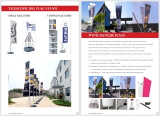 TELESCOPIC BIG FLAG STAND
SINGLE FLAG STAND T SHAPED FLAG STAND
Two sided wind dancer flags are vertical signs or banners which are mounted on a
telescopic flag stand with a heavy water base. The wind spire flags are made of poly stretch
material with custom design on front and back sides. These can be placed in any
advertising area or outdoor zone. The wind spire is an economical and reusable
replacement for flex dropdowns and make excellent outdoor as well as indoor promotion
tool.
o Flag Size : Print area on banner - 160" (h) x 24" (bottom width) x 42" (top width) and the
stand can be extended to a height of 16ft.
o Packaging : Washable and durable banner folded to small size and individually packed
in carry bags; the base can be dismantled and teleported in a small carry bag.
o Flag Material : 100% shiny knitted polyester; fiber base and telescopic pole.
www.theflagcompany.inwww.theflagcompany.in 40 41
WIND DANCER FLAGS
 
