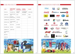 OUR BUSINESS PARTNERS
3
OUR PRODUCTS
2
EXCHANGE FLAG
FLAGS
TABLE FLAG
SPORTS FLAG
ADVERTISING FLAG
CORPORATE FLAG
HAND HELD FLAG
CAR FLAG
PENNANT FLAG
OUTDOOR FLAG
POLE
BODY FLAG
GIANT FLAG
FABRIC SIGNAGE
INDOOR & OUTDOOR
BRANDING
TEAR DROP FLAG
SWOOPER FEATHER
FLAG
BLOCK FLAG-
SHAPED FLAG POLE
SHARK FIN FLAG
FOLDABLE BANNER
FLAG
BULLET FLAG
IN STADIUM
MERCHANDISE
ACCESSORIES
MUFFLER &
SCARVES
MUGS
HEAD BANDS
TRUMPETS
CAPS
KEY CHAINS
STADIUM
BRANDING
OUTDOOR MESH
HOLE BANNER
FENCE CRIM
STAR TENT
CANOPY TENT
FASHION
TSHIRT JERSEY
SASHES
RIBBONS
 