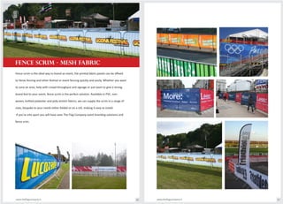 Fence scrim is the ideal way to brand an event, the printed fabric panels can be affixed
to Heras fencing and other festival or event fencing quickly and easily. Whether you want
to zone an area, help with crowd throughput and signage or just want to give a strong
brand feel to your event, fence scrim is the perfect solution. Available in PVC, non-
woven, knitted polyester and poly-stretch fabrics, we can supply the scrim in a range of
sizes, bespoke to your needs either folded or on a roll, making it easy to install.
If you're into sport you will have seen The Flag Company event branding solutions and
fence scim.
FENCE SCRIM - MESH FABRIC
www.theflagcompany.inwww.theflagcompany.in 66 67
 