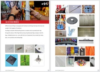 accessories
www.theflagcompany.inwww.theflagcompany.in 76 77
Different kinds of flags are equipped with hardware and fittings that keep them taut and
upright in the toughest of conditions.
The flags are double stitched with groomets or eyelets and are provided with rope
through the sleeves. Other flags like tear drops, big telescopic flags, swooper, shark fin
fags, a-foldable banners etc. come with their set of equipment that include their poles,
base, nuts and bolts and traveling bags.
 