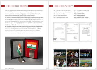 OUR QUALITY PROMISE
Underlying our dedication to delivering world-class products and services is our commitment to
strong product knowhow and manufacturing process. Throughout our product development
process, we benchmark and evaluate our flags and equipments against predefined quality
measures, ensuring consistently high standards for the products we launch.
Our approach to developing high-quality products begin with our creative and production teams.
Our training programs enhance the skills of our development and quality assurance workers. All
our units are fully equipped with the latest machines in the market. Work is carried out at 6 units :
Weaving Unit, Dyeing and raising Unit. Fabric Processing and Printing, Quality Control Division ,
Stitching Unit and Packaging .
We incorporate the processes from higher levels of quality control Mode into our development
environment, some such processes are project planning, in-process inspections, and quality
planning and tracking. This framework supports the individual teams in using the specific
development methodology most appropriate to their current project.
OUR RECOGNITIONS
2007 - 4th CISM WORLD MILITARY GAMES
2008 - Life Insurance Corporation of Indian
2009 - ICC Cricket World Cup 2011
2010 - Commonwealth Games 2010
2011 - The Buddh International Circuit
www.theflagcompany.inwww.theflagcompany.in 6 7
2012 - PEPSI IPL 2012
2014 - LUSOFONIA GAMES
2015 - Indian African Summit
2016 - South Asian Games - Guhwati
(LIC)- Pan level Supply of flags
 