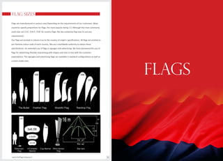 FLAG SIZES
Flags are manufactured in various sizes depending on the requirements of our customers. Most
countries specify proportions for flags, the most popular being 2:3. Although the most commonly
used sizes are 2’x3’, 3’x4.5’, 4’x6’ for country flags. But we customise flag sizes to suit any
requirements.
Our flags are printed in colours true to the country of origin’s specifications. All flags are printed as
per Pantone colour code of each country. We use a worldwide authority to obtain these
specifications. An extended use of flags is signages and advertising. We have pioneered the use of
flags for advertising thereby improvising with shapes and sizes in line with the customer
expectations. The signages and advertising flags are available in standard configurations as well as
custom made sizes.
www.theflagcompany.in 8
FLAGS
 