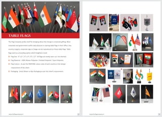 The Flag Company prides itself for bringing about the change in corporate gifting. Most
corporate and government outfits take pleasure in owning table flags in their office. Any
country insignia, corporate logo or image can be reproduced on these table flags. Table
flags work as a branding option which heightens recall.
o Flag Size : 4" x 6" / 6" x 9" / 8" x 12". All flags are neatly laser cut, not stitched.
o Flag Material : 100% Woven Polyester / Knitted Polyester / Spun Polyester.
o Flag Colours : As per the PANTONE colour code of each country or the design
requirement of the client.
o Packaging : Smart Blister or Box Packaging as per the client's requirement.
TABLE FLAGS
www.theflagcompany.inwww.theflagcompany.in 12 13
 