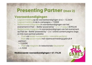 Presenting Partner (max 2)
Vooraankondigingen
• Logovermelding op de vooraankondigingen (6 x) = 12.262€
• Logovermelding in de tv-campagne = 7.500€
• Redactionele integraties in vooraankondigingen van het
evenement in Flair – Battle ‘powered by’ - 2 x 1/4 pag = 8.992,5€
• Redactionele integratie in vooraankondigingen van het evenement
op Flair.be – Battle ‘powered by’ – 2 x 1 online content pagina (logo
en link naar partnerwebsite)
• Push via teaser homepagina + relevante sectie(s)
Push via social media met naamsvermelding(gebruik #
partner)
= 13.500€
• Push via integratie in redactionele nieuwsbrief
= 4. 920€
Mediawaarde vooraankondigingen = 47.174,5€
 