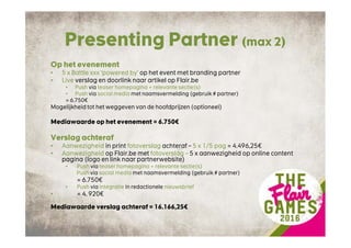 Presenting Partner (max 2)
Op het evenement
• 5 x Battle xxx ‘powered by’ op het event met branding partner
• Live verslag en doorlink naar artikel op Flair.be
• Push via teaser homepagina + relevante sectie(s)
• Push via social media met naamsvermelding (gebruik # partner)
= 6.750€
Mogelijkheid tot het weggeven van de hoofdprijzen (optioneel)
Mediawaarde op het evenement = 6.750€
Verslag achteraf
• Aanwezigheid in print fotoverslag achteraf – 5 x 1/5 pag = 4.496,25€
• Aanwezigheid op Flair.be met fotoverslag – 5 x aanwezigheid op online content
pagina (logo en link naar partnerwebsite)
• Push via teaser homepagina + relevante sectie(s)
Push via social media met naamsvermelding (gebruik # partner)
= 6.750€
• Push via integratie in redactionele nieuwsbrief
• = 4. 920€
Mediawaarde verslag achteraf = 16.166,25€
 