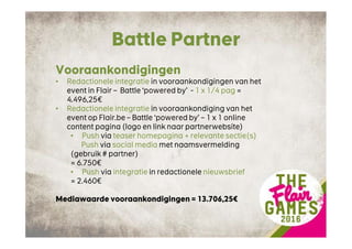 Battle Partner
Vooraankondigingen
• Redactionele integratie in vooraankondigingen van het
event in Flair – Battle ‘powered by’ - 1 x 1/4 pag =
4.496,25€
• Redactionele integratie in vooraankondiging van het
event op Flair.be – Battle ‘powered by’ – 1 x 1 online
content pagina (logo en link naar partnerwebsite)
• Push via teaser homepagina + relevante sectie(s)
Push via social media met naamsvermelding
(gebruik # partner)
= 6.750€
• Push via integratie in redactionele nieuwsbrief
= 2.460€
Mediawaarde vooraankondigingen = 13.706,25€
 