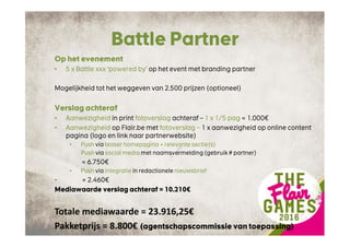 Battle Partner
Op het evenement
• 5 x Battle xxx ‘powered by’ op het event met branding partner
Mogelijkheid tot het weggeven van 2.500 prijzen (optioneel)
Verslag achteraf
• Aanwezigheid in print fotoverslag achteraf – 1 x 1/5 pag = 1.000€
• Aanwezigheid op Flair.be met fotoverslag – 1 x aanwezigheid op online content
pagina (logo en link naar partnerwebsite)
• Push via teaser homepagina + relevante sectie(s)
Push via social media met naamsvermelding (gebruik # partner)
= 6.750€
• Push via integratie in redactionele nieuwsbrief
• = 2.460€
Mediawaarde verslag achteraf = 10.210€
Totale mediawaarde = 23.916,25€
Pakketprijs = 8.800€ (agentschapscommissie van toepassing)
 