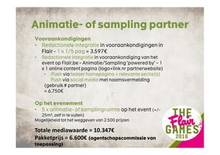 Animatie- of sampling partner
Vooraankondigingen
• Redactionele integratie in vooraankondigingen in
Flair - 1 x 1/5 pag = 3.597€
• Redactionele integratie in vooraankondiging van het
event op Flair.be – Animatie/Sampling ‘powered by’ – 1
x 1 online content pagina (logo+link nr partnerwebsite)
• Push via teaser homepagina + relevante sectie(s)
Push via social media met naamsvermelding
(gebruik # partner)
= 6.750€
Op het evenement
• 5 x animatie- of samplingruimte op het event (+/-
25m², zelf in te vullen)
Mogelijkheid tot het weggeven van 2.500 prijzen
Totale mediawaarde = 10.347€
Pakketprijs = 6.600€ (agentschapscommissie van
toepassing)
 