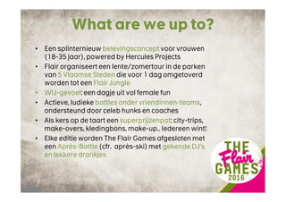 What are we up to?
• Een splinternieuw belevingsconcept voor vrouwen
(18-35 jaar), powered by Hercules Projects
• Flair organiseert een lente/zomertour in de parken
van 5 Vlaamse Steden die voor 1 dag omgetoverd
worden tot een Flair Jungle
• WIJ-gevoel: een dagje uit vol female fun
• Actieve, ludieke battles onder vriendinnen-teams,
ondersteund door celeb hunks en coaches
• Als kers op de taart een superprijzenpot: city-trips,
make-overs, kledingbons, make-up.. Iedereen wint!
• Elke editie worden The Flair Games afgesloten met
een Après-Battle (cfr. après-ski) met gekende DJ’s
en lekkere drankjes
 