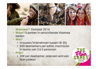 • Wanneer? Voorjaar 2016
• Waar? 5 parken in verschillende Vlaamse
steden
• Wie?
• Vrouwen/Vriendinnen tussen18-35j
• 500 deelnemers per editie, inschrijven
in teams van 3 à 5 personen
• Prijs?
• 20€ per deelnemer, iedereen wint een
leuk cadeau
 