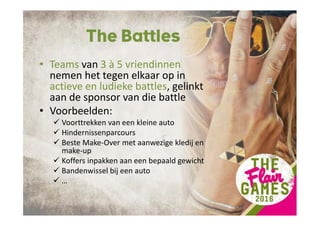 The Battles
• Teams van 3 à 5 vriendinnen
nemen het tegen elkaar op in
actieve en ludieke battles, gelinkt
aan de sponsor van die battle
• Voorbeelden:
Voorttrekken van een kleine auto
Hindernissenparcours
Beste Make-Over met aanwezige kledij en
make-up
Koffers inpakken aan een bepaald gewicht
Bandenwissel bij een auto
…
 