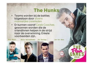 The Hunks
• Teams worden bij de battles
bijgestaan door stoere
mannelijke crewleden
• Er kunnen vooraf Celeb Coaches
gewonnen worden die de
vriendinnen helpen in de strijd
naar de overwinning. Enkele
voorbeelden zijn..
 