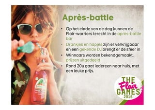 Après-battle
• Op het einde van de dag kunnen de
Flair-warriors terecht in de après-battle
bar
• Drankjes en hapjes zijn er verkrijgbaar
en een gekende DJ brengt er de sfeer in
• Winnaars worden bekendgemaakt,
prijzen uitgedeeld
• Rond 20u gaat iedereen naar huis, met
een leuke prijs.
 