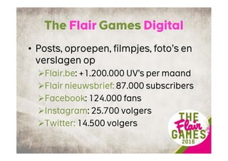 The Flair Games Digital
• Posts, oproepen, filmpjes, foto’s en
verslagen op
Flair.be: +1.200.000 UV’s per maand
Flair nieuwsbrief: 87.000 subscribers
Facebook: 124.000 fans
Instagram: 25.700 volgers
Twitter: 14.500 volgers
 